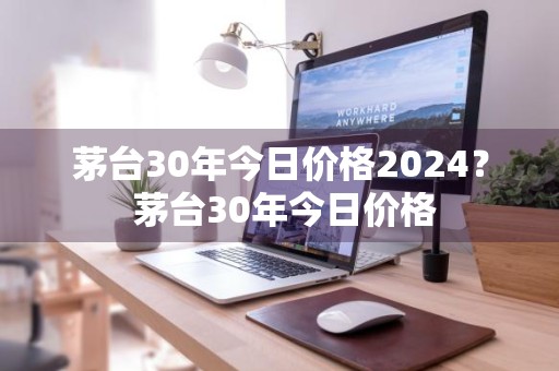 茅台30年今日价格2024？ 茅台30年今日价格