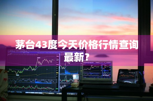茅台43度今天价格行情查询最新？