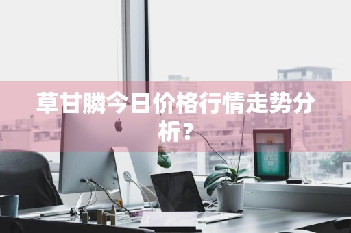 草甘膦今日价格行情走势分析？
