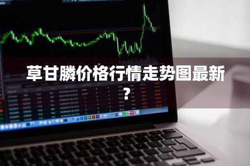 草甘膦价格行情走势图最新？