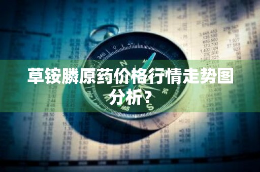 草铵膦原药价格行情走势图分析？