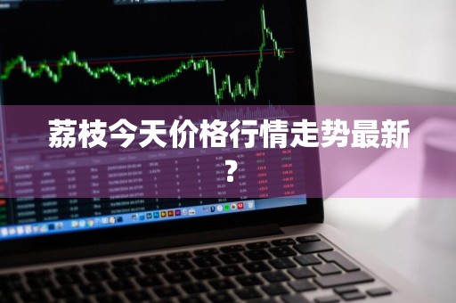 荔枝今天价格行情走势最新？
