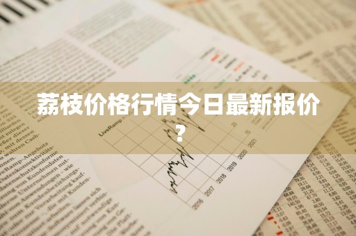荔枝价格行情今日最新报价？