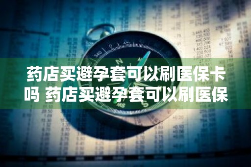药店买避孕套可以刷医保卡吗 药店买避孕套可以刷医保卡吗多少钱