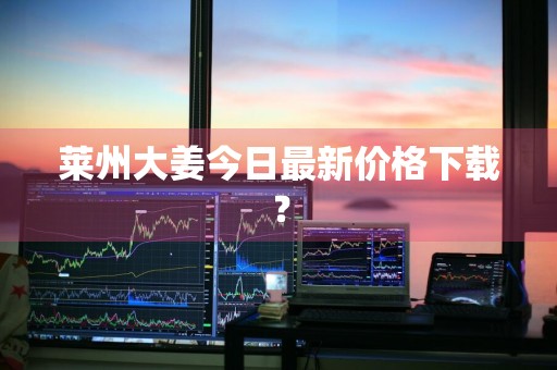 莱州大姜今日最新价格下载？