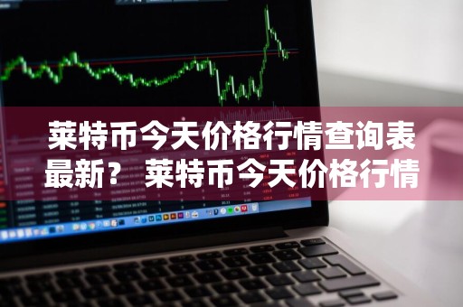 莱特币今天价格行情查询表最新？ 莱特币今天价格行情查询表最新消息