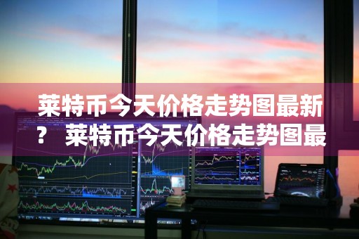 莱特币今天价格走势图最新？ 莱特币今天价格走势图最新消息