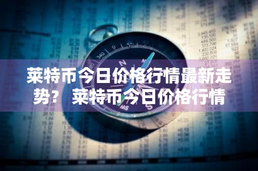 莱特币今日价格行情最新走势？ 莱特币今日价格行情最新走势图