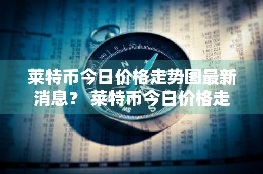 莱特币今日价格走势图最新消息？ 莱特币今日价格走势图最新消息表