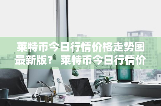 莱特币今日行情价格走势图最新版？ 莱特币今日行情价格走势图最新版下载
