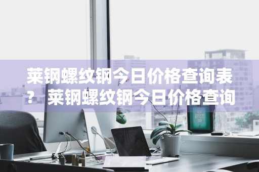 莱钢螺纹钢今日价格查询表？ 莱钢螺纹钢今日价格查询表最新