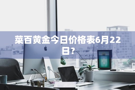 菜百黄金今日价格表6月22日？
