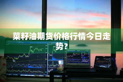 菜籽油期货价格行情今日走势？