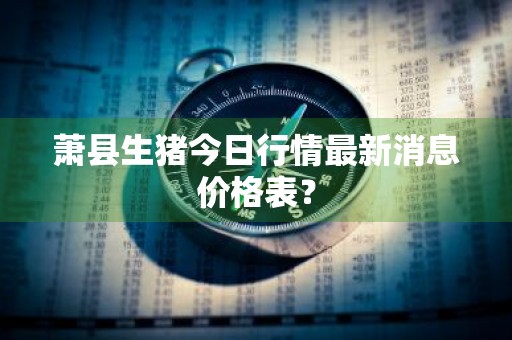 萧县生猪今日行情最新消息价格表？