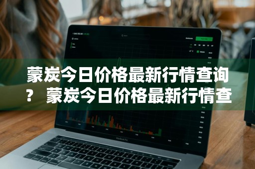 蒙炭今日价格最新行情查询？ 蒙炭今日价格最新行情查询表