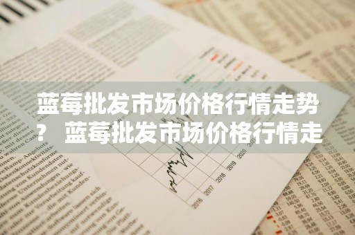 蓝莓批发市场价格行情走势？ 蓝莓批发市场价格行情走势