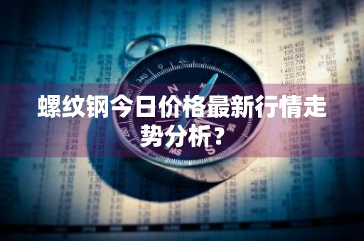 螺纹钢今日价格最新行情走势分析？