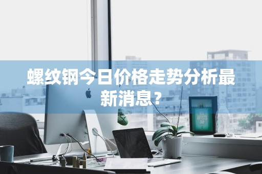 螺纹钢今日价格走势分析最新消息？