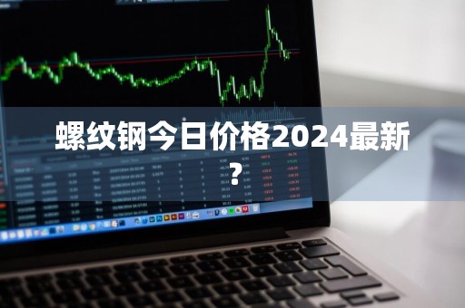 螺纹钢今日价格2024最新？