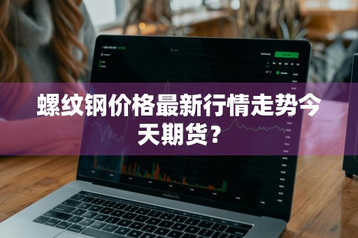 螺纹钢价格最新行情走势今天期货？