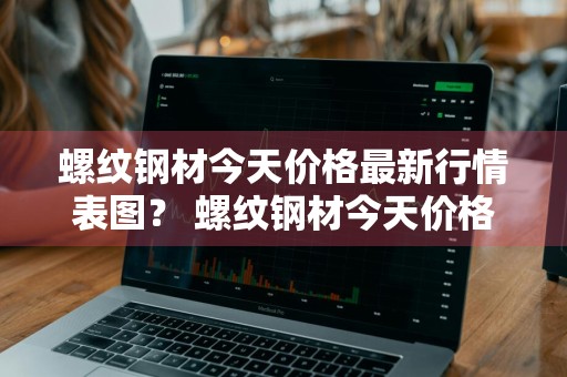 螺纹钢材今天价格最新行情表图？ 螺纹钢材今天价格最新行情表图片