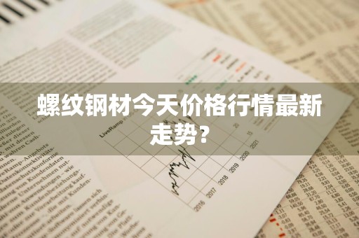 螺纹钢材今天价格行情最新走势？