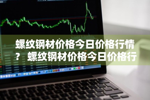 螺纹钢材价格今日价格行情？ 螺纹钢材价格今日价格行情走势