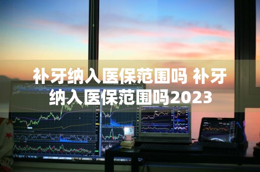 补牙纳入医保范围吗 补牙纳入医保范围吗2023