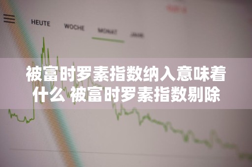 被富时罗素指数纳入意味着什么 被富时罗素指数剔除意味着什么