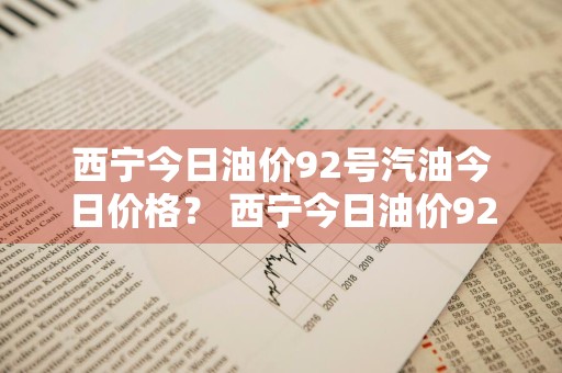 西宁今日油价92号汽油今日价格？ 西宁今日油价92号汽油今日价格是多少