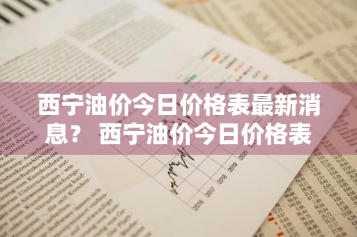 西宁油价今日价格表最新消息？ 西宁油价今日价格表最新消息查询