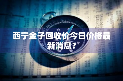 西宁金子回收价今日价格最新消息？