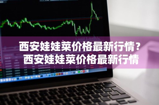 西安娃娃菜价格最新行情？ 西安娃娃菜价格最新行情走势