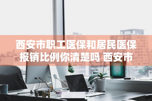 西安市职工医保和居民医保报销比例你清楚吗 西安市职工医保和居民医保报销比例你清楚吗?