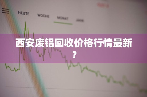 西安废铝回收价格行情最新？