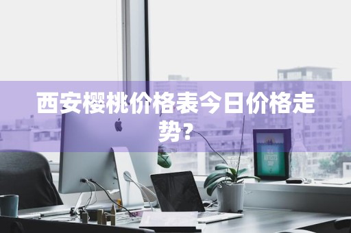 西安樱桃价格表今日价格走势？