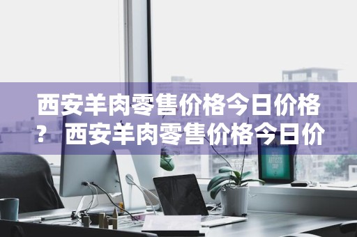 西安羊肉零售价格今日价格？ 西安羊肉零售价格今日价格表