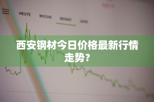 西安钢材今日价格最新行情走势？
