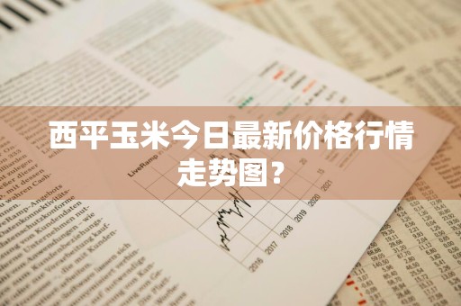 西平玉米今日最新价格行情走势图？
