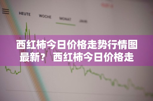 西红柿今日价格走势行情图最新？ 西红柿今日价格走势行情图最新
