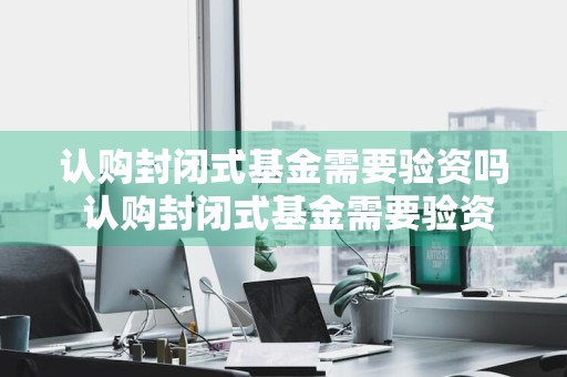 认购封闭式基金需要验资吗 认购封闭式基金需要验资吗知乎