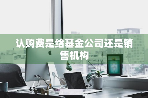 认购费是给基金公司还是销售机构