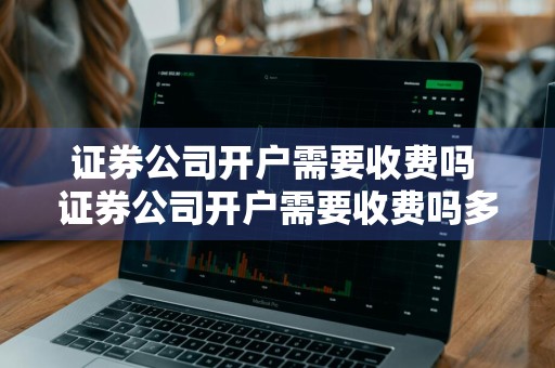 证券公司开户需要收费吗 证券公司开户需要收费吗多少钱