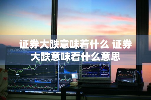 证券大跌意味着什么 证券大跌意味着什么意思