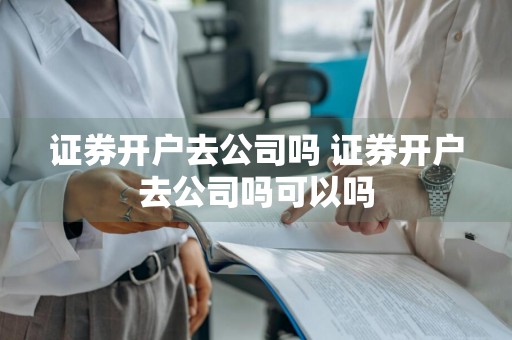 证券开户去公司吗 证券开户去公司吗可以吗