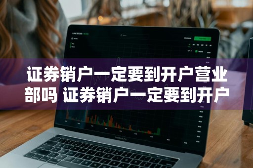 证券销户一定要到开户营业部吗 证券销户一定要到开户营业部吗