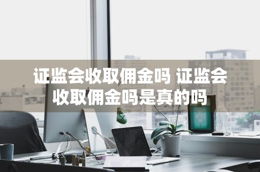 证监会收取佣金吗 证监会收取佣金吗是真的吗