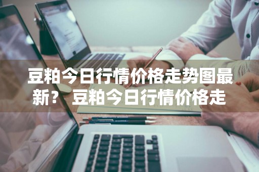 豆粕今日行情价格走势图最新？ 豆粕今日行情价格走势图最新