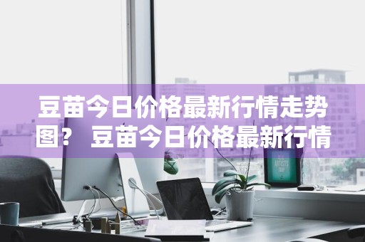 豆苗今日价格最新行情走势图？ 豆苗今日价格最新行情走势图表
