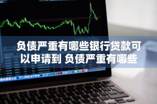负债严重有哪些银行贷款可以申请到 负债严重有哪些银行贷款可以申请到银行